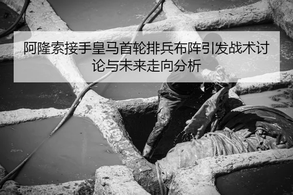 阿隆索接手皇马首轮排兵布阵引发战术讨论与未来走向分析